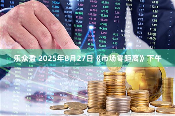 乐众盈 2025年8月27日《市场零距离》下午