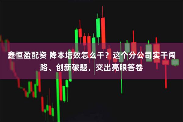 鑫恒盈配资 降本增效怎么干？这个分公司实干闯路、创新破题，交出亮眼答卷