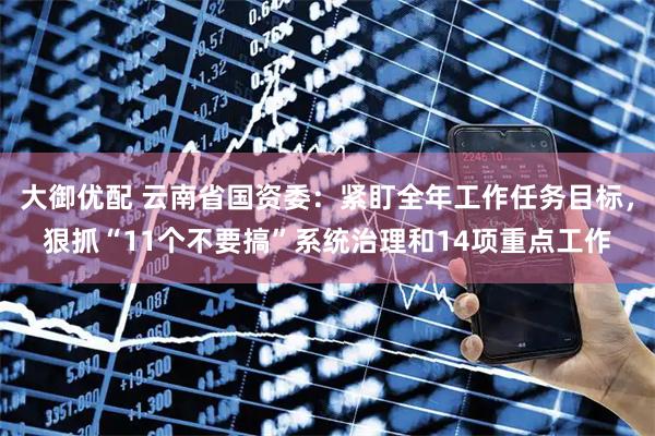 大御优配 云南省国资委：紧盯全年工作任务目标，狠抓“11个不要搞”系统治理和14项重点工作