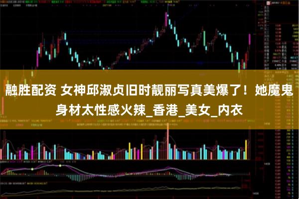 融胜配资 女神邱淑贞旧时靓丽写真美爆了！她魔鬼身材太性感火辣_香港_美女_内衣