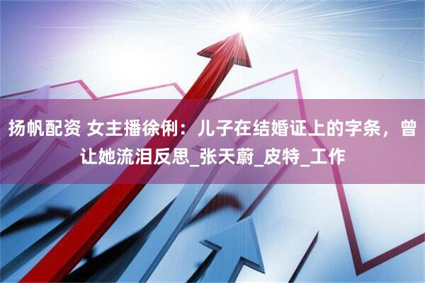 扬帆配资 女主播徐俐：儿子在结婚证上的字条，曾让她流泪反思_张天蔚_皮特_工作
