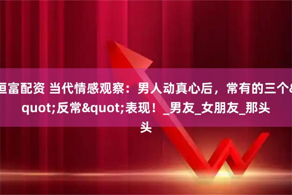 恒富配资 当代情感观察：男人动真心后，常有的三个"反常"表现！_男友_女朋友_那头