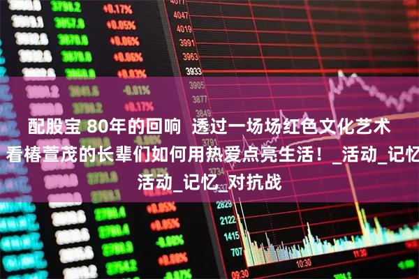 配股宝 80年的回响  透过一场场红色文化艺术交流节，看椿萱茂的长辈们如何用热爱点亮生活！_活动_记忆_对抗战