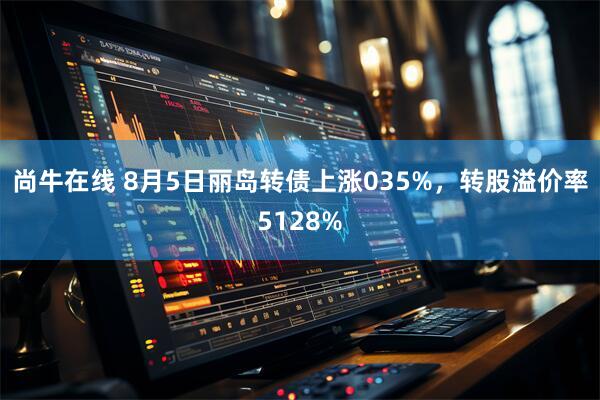 尚牛在线 8月5日丽岛转债上涨035%，转股溢价率5128%