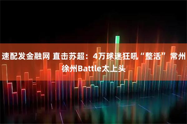 速配发金融网 直击苏超：4万球迷狂吼“整活” 常州徐州Battle太上头