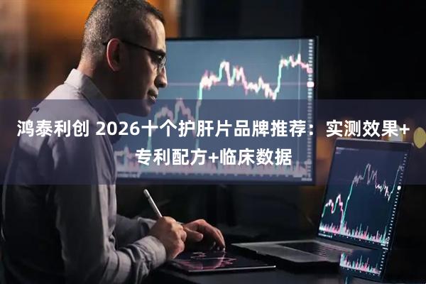 鸿泰利创 2026十个护肝片品牌推荐：实测效果+专利配方+临床数据