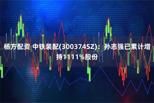 杨方配资 中铁装配(300374SZ)：孙志强已累计增持1111%股份